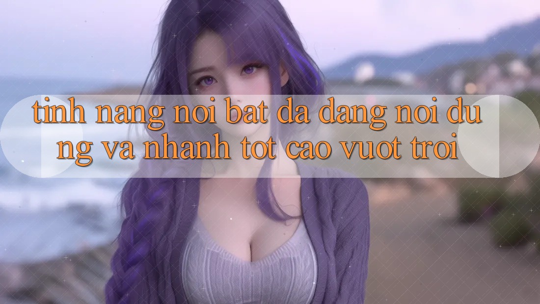 Tính năng nổi bật: Đa dạng nội dung và nhanh tốt cao vượt trội Tính năng nổi bật: Đa dạng nội dung và nhanh tốt cao vượt trội