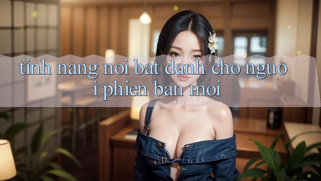 Tính năng nổi bật dành cho người phiên bản mới Tính năng nổi bật dành cho người phiên bản mới