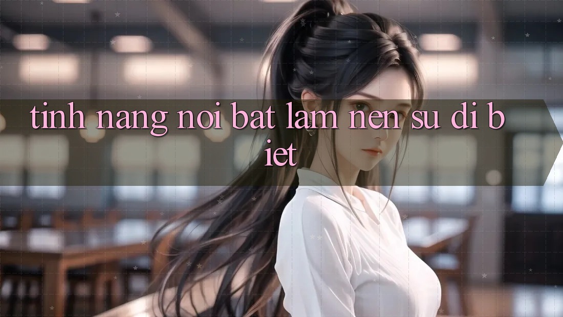 Tính năng nổi bật làm nên sự dị biệt Tính năng nổi bật làm nên sự dị biệt