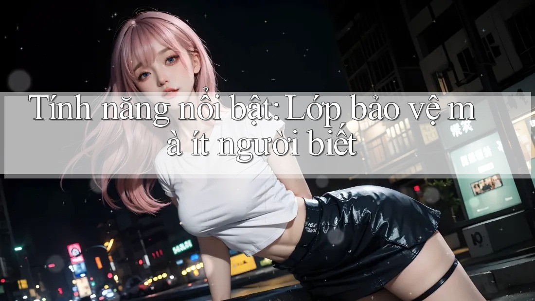 Tính năng nổi bật: Lớp bảo vệ mà ít người biết
