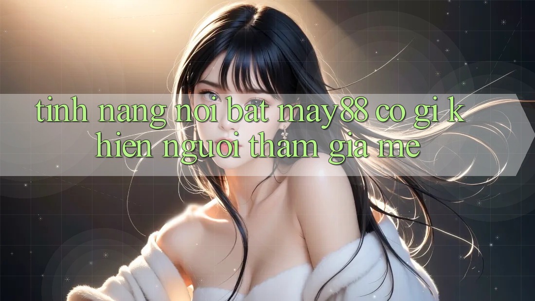 Tính năng nổi bật — may88 có gì khiến người tham gia mê? Tính năng nổi bật — may88 có gì khiến người tham gia mê?