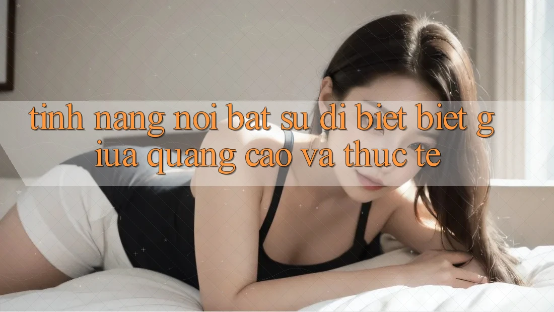 Tính năng nổi bật: Sự dị biệt biệt giữa quảng cáo và thực tế Tính năng nổi bật: Sự dị biệt biệt giữa quảng cáo và thực tế