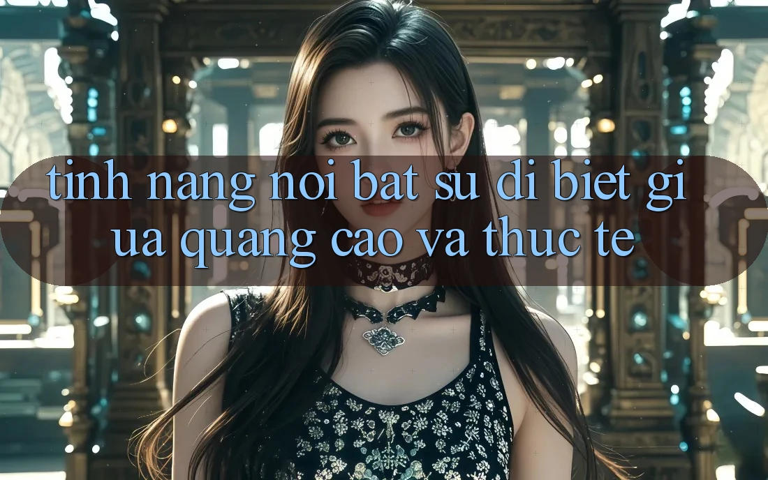 Tính năng nổi bật: Sự dị biệt giữa quảng cáo và thực tế Tính năng nổi bật: Sự dị biệt giữa quảng cáo và thực tế