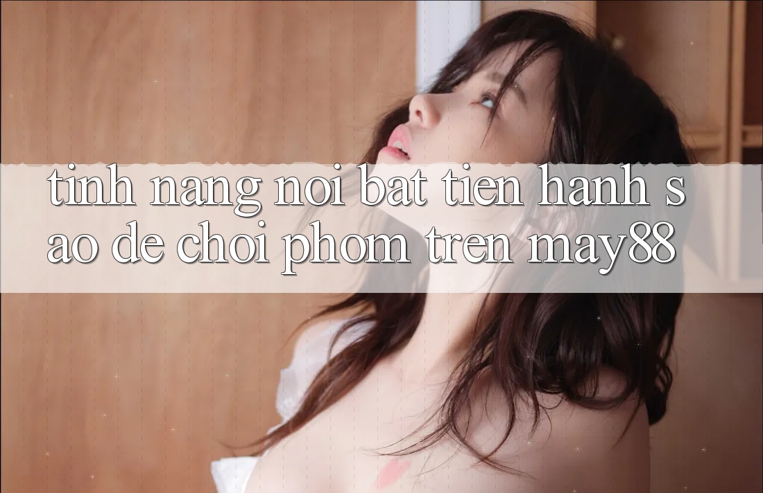 Tính năng nổi bật: tiến hành sao để chơi phỏm trên may88 Tính năng nổi bật: tiến hành sao để chơi phỏm trên may88