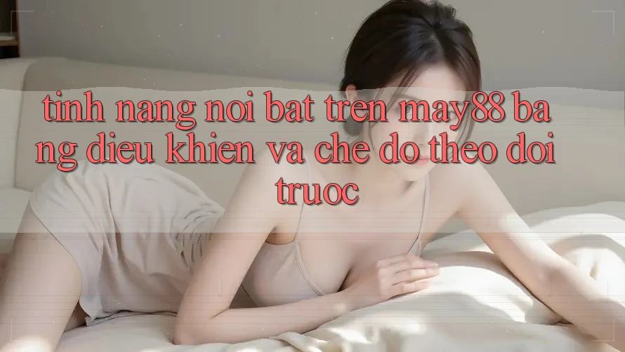 Tính năng nổi bật trên May88: bảng điều khiển và chế độ theo dõi trước