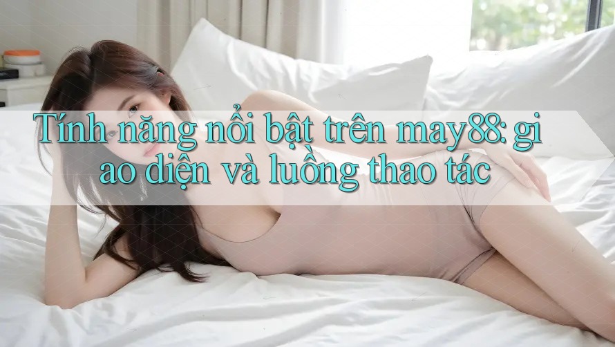 Tính năng nổi bật trên may88: giao diện và luồng thao tác Tính năng nổi bật trên may88: giao diện và luồng thao tác