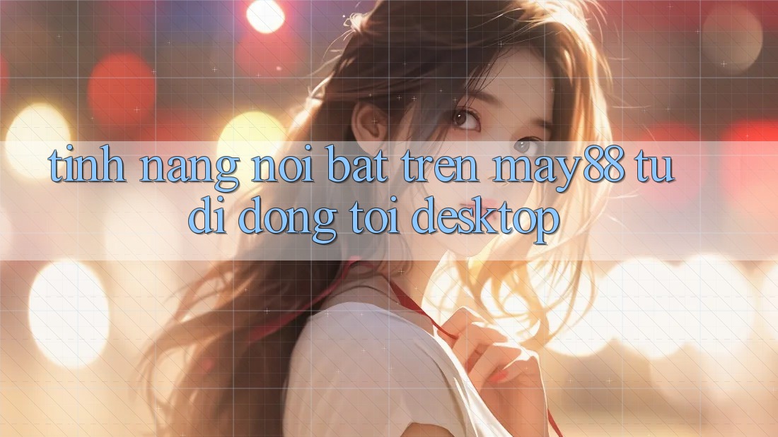 Tính năng nổi bật trên may88: từ di động tới desktop Tính năng nổi bật trên may88: từ di động tới desktop
