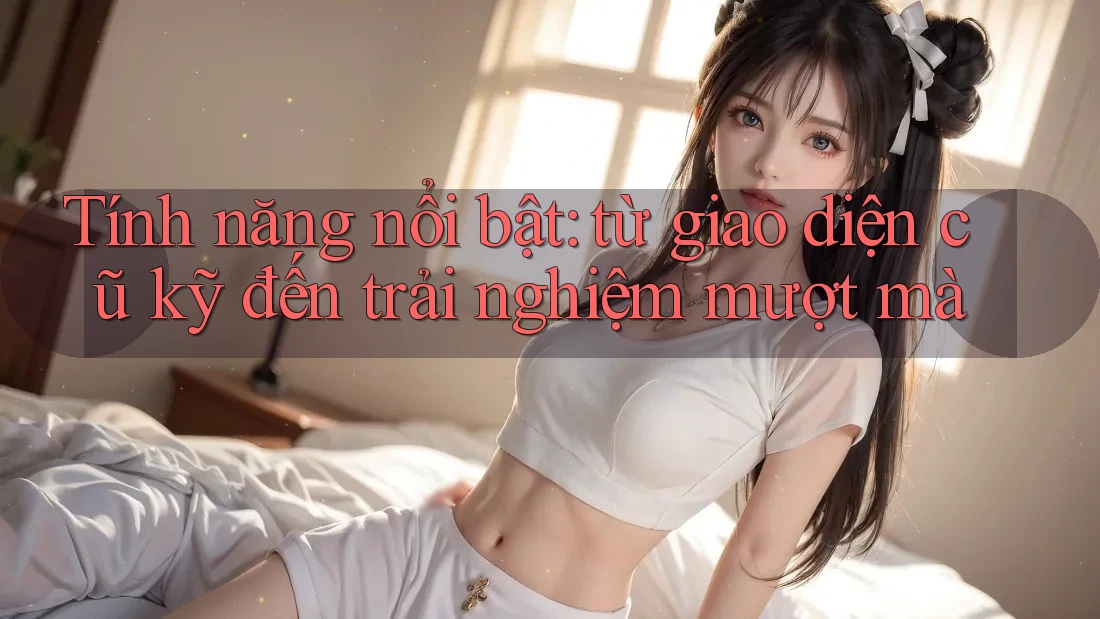 Tính năng nổi bật: từ giao diện cũ kỹ đến trải nghiệm mượt mà