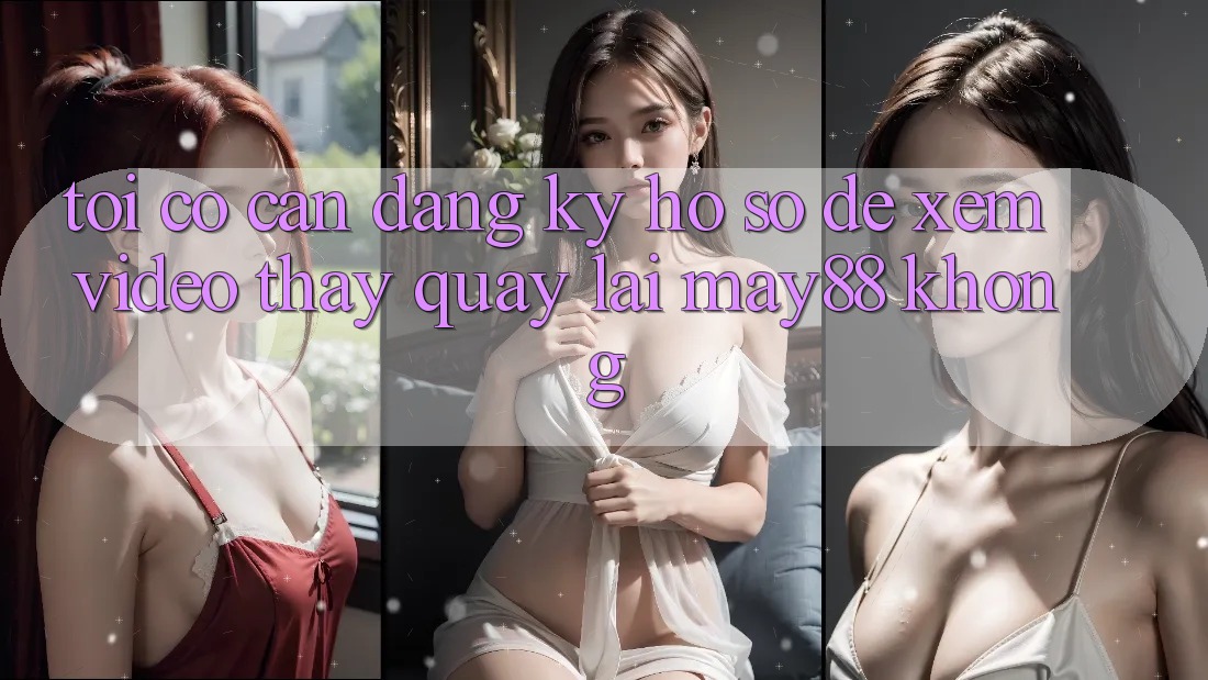Tôi có cần đăng ký hồ sơ để xem video thấy quay lại may88 không? Tôi có cần đăng ký hồ sơ để xem video thấy quay lại may88 không?