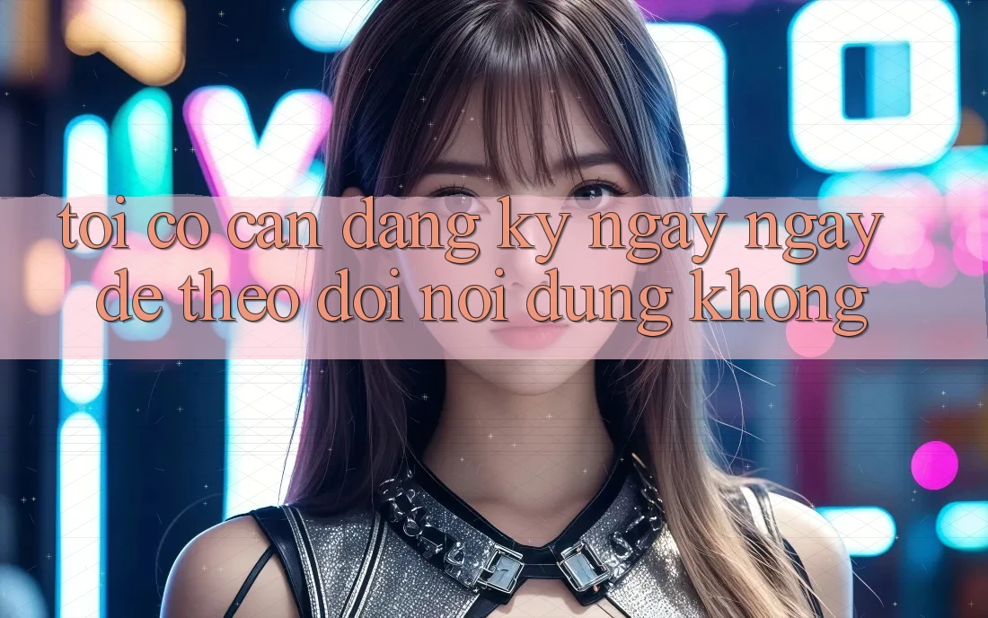 Tôi có cần đăng ký ngay ngay để theo dõi nội dung không? Tôi có cần đăng ký ngay ngay để theo dõi nội dung không?