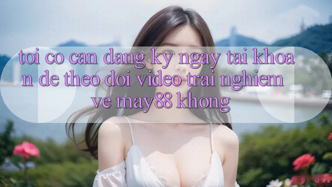 Tôi có cần đăng ký ngay tài khoản để theo dõi video trải nghiệm về may88 không? Tôi có cần đăng ký ngay tài khoản để theo dõi video trải nghiệm về may88 không?