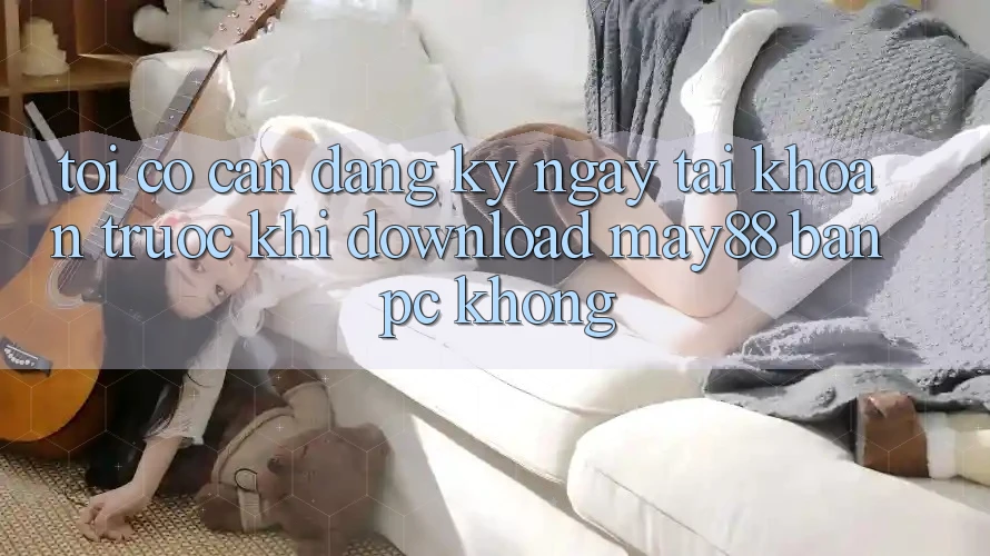 Tôi có cần đăng ký ngay tài khoản trước khi download may88 bản PC không? Tôi có cần đăng ký ngay tài khoản trước khi download may88 bản PC không?