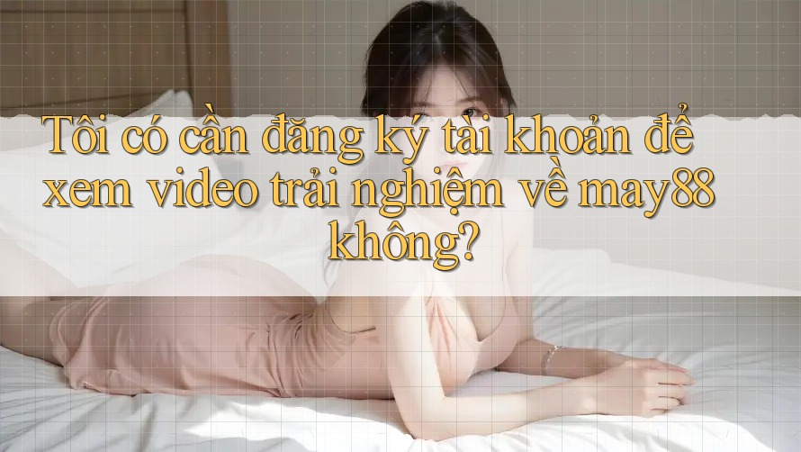 Tôi có cần đăng ký tài khoản để xem video trải nghiệm về may88 không?
