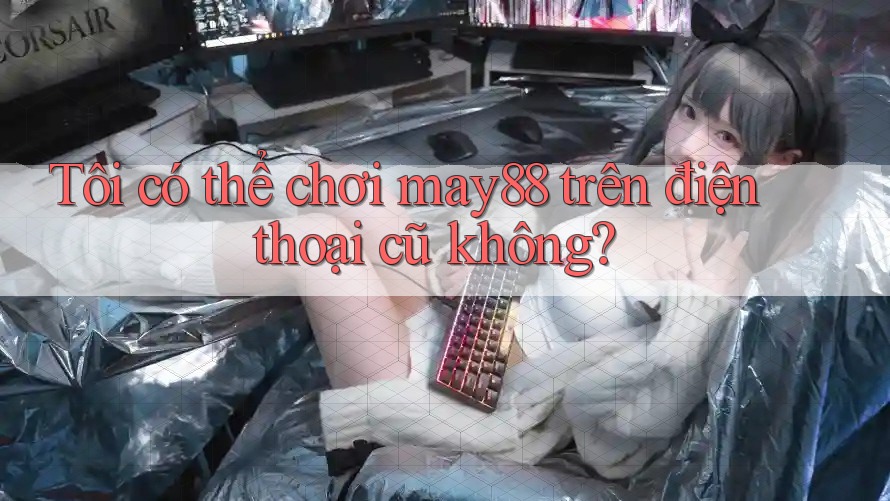 Tôi có thể chơi may88 trên điện thoại cũ không?