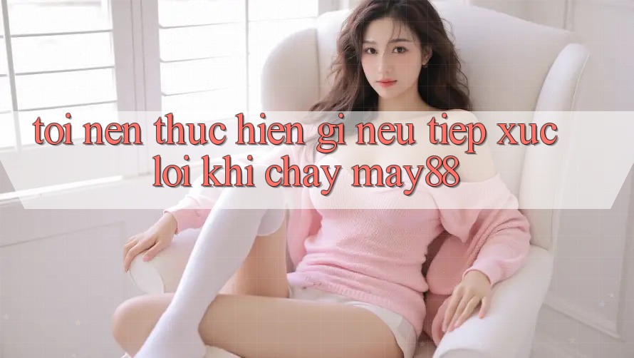 Tôi nên thực hiện gì nếu tiếp xúc lỗi khi chạy may88? Tôi nên thực hiện gì nếu tiếp xúc lỗi khi chạy may88?