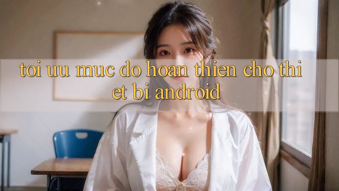 Tối Ưu Mức độ hoàn thiện Cho Thiết Bị Android Tối Ưu Mức độ hoàn thiện Cho Thiết Bị Android