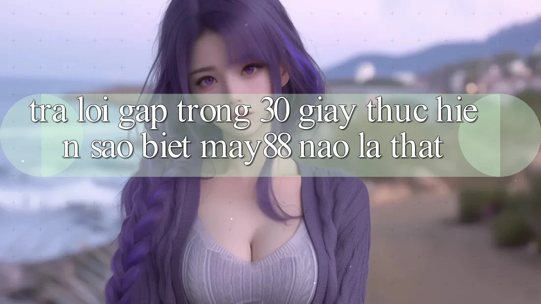 Trả lời gấp trong 30 giây: thực hiện sao biết may88 nào là thật? Trả lời gấp trong 30 giây: thực hiện sao biết may88 nào là thật?