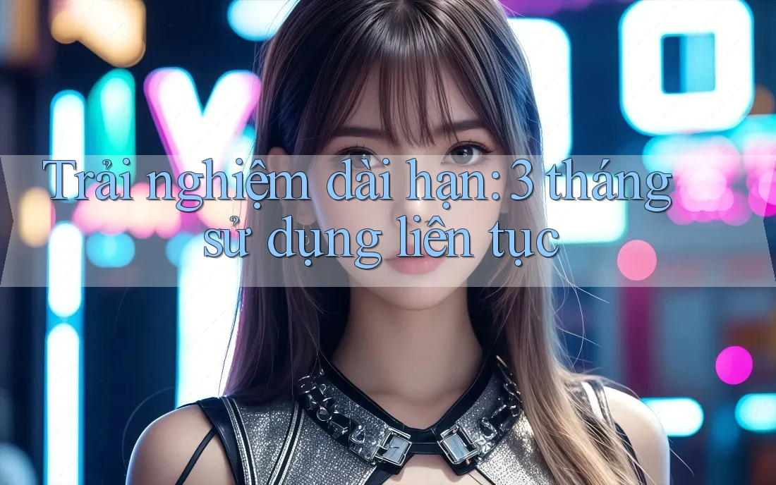Trải nghiệm dài hạn - 3 tháng sử dụng liên tục Trải nghiệm dài hạn - 3 tháng sử dụng liên tục