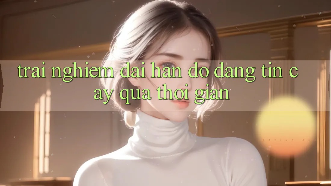 Trải nghiệm dài hạn: Độ đáng tin cậy qua thời gian Trải nghiệm dài hạn: Độ đáng tin cậy qua thời gian