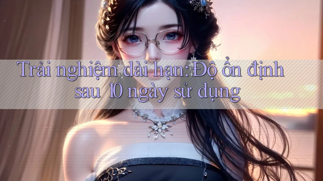 Trải nghiệm dài hạn: Độ ổn định sau 10 ngày sử dụng