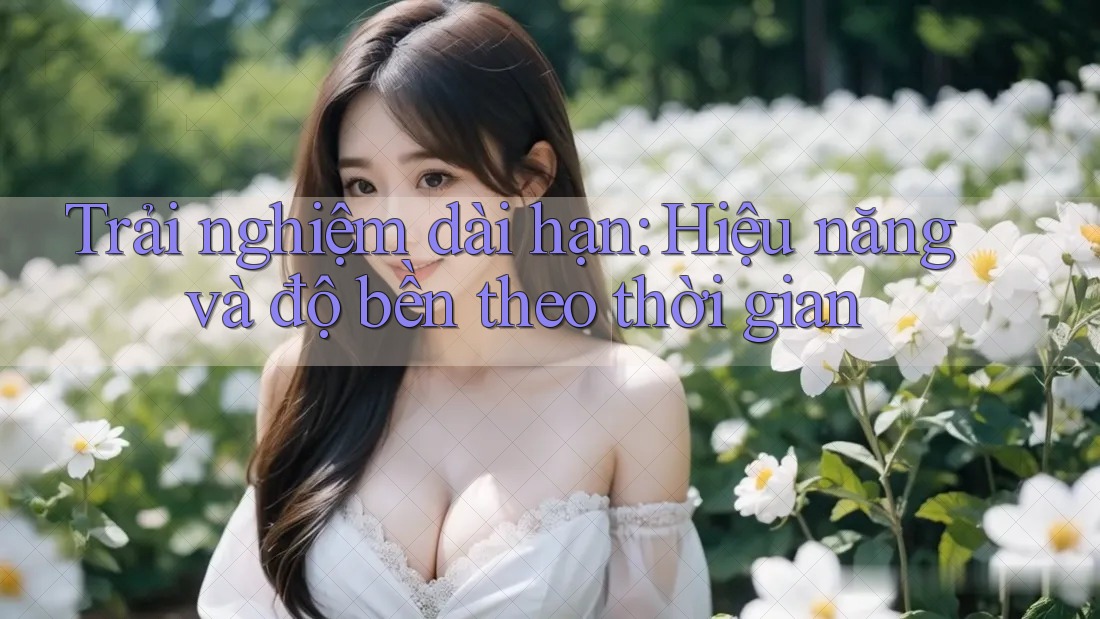 Trải nghiệm dài hạn: Hiệu năng và độ bền theo thời gian