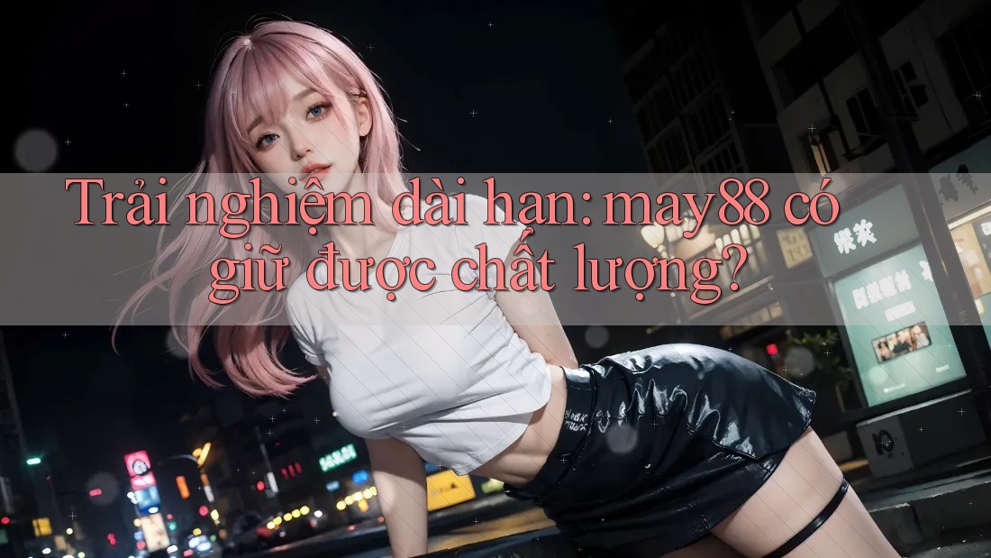 Trải nghiệm dài hạn: may88 có giữ được chất lượng? Trải nghiệm dài hạn: may88 có giữ được chất lượng?
