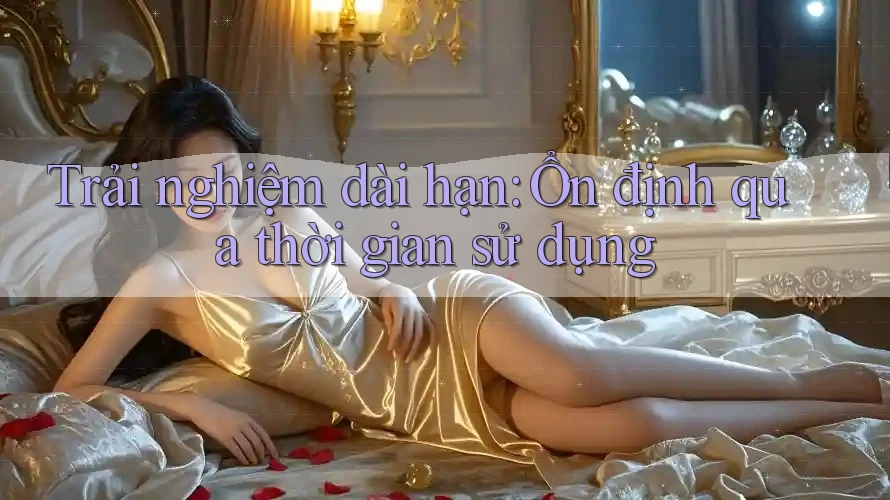 Trải nghiệm dài hạn: Ổn định qua thời gian sử dụng Trải nghiệm dài hạn: Ổn định qua thời gian sử dụng
