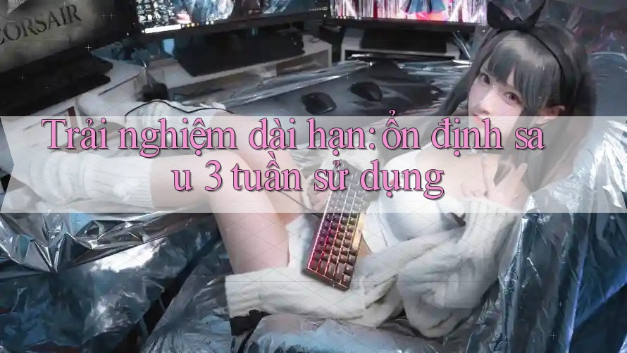 Trải nghiệm dài hạn: ổn định sau 3 tuần sử dụng