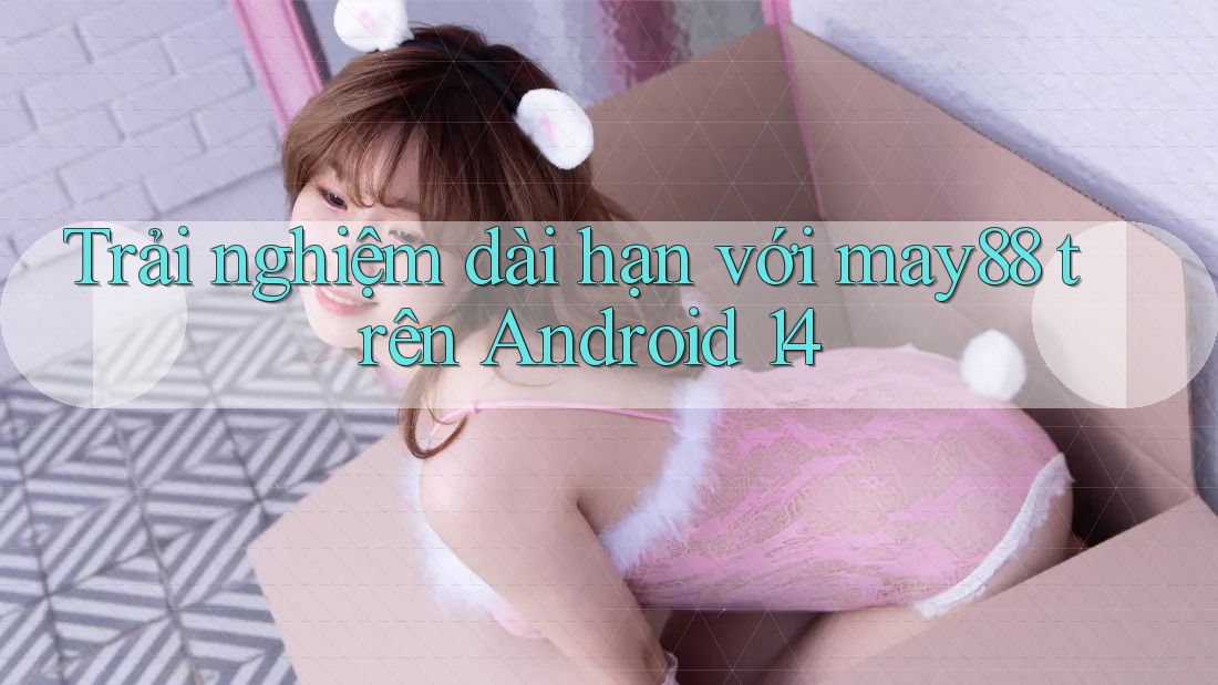 Trải nghiệm dài hạn với may88 trên Android 14 Trải nghiệm dài hạn với may88 trên Android 14