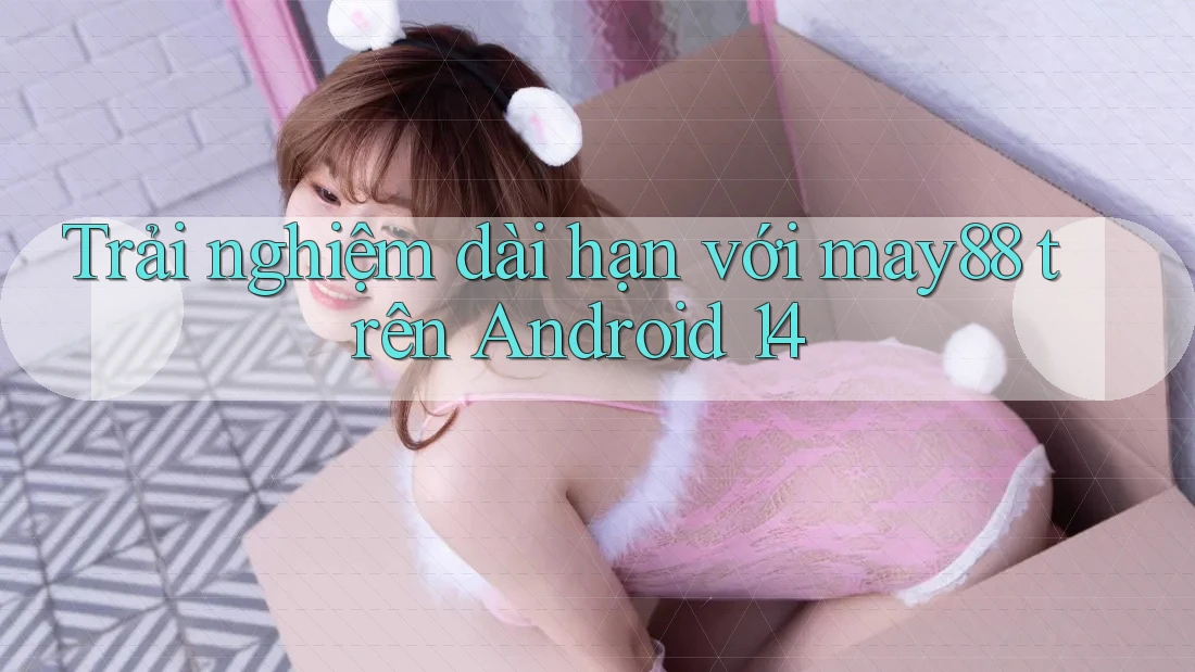 Trải nghiệm dài hạn với may88 trên Android 14 Trải nghiệm dài hạn với may88 trên Android 14