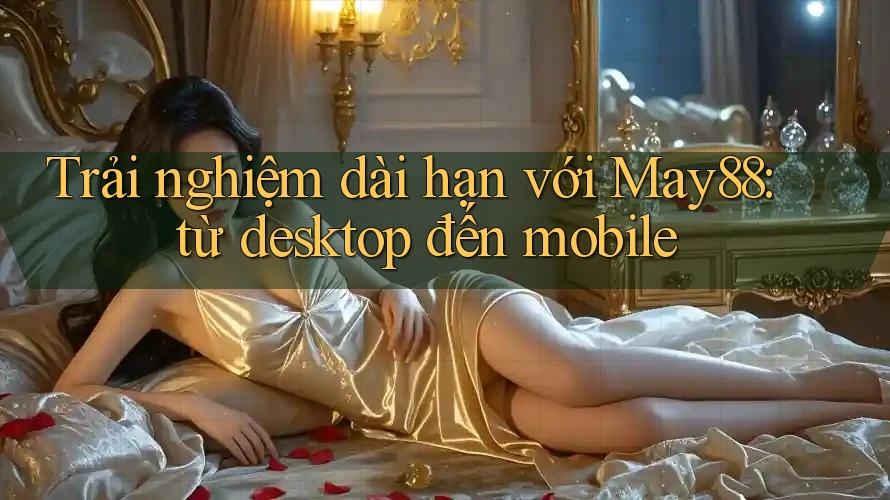 Trải nghiệm dài hạn với May88: từ desktop đến mobile