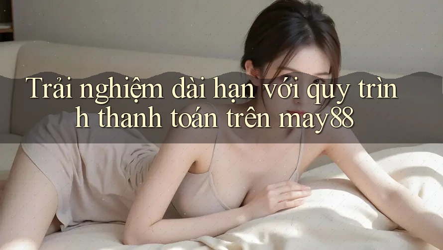Trải nghiệm dài hạn với quy trình thanh toán trên may88 Trải nghiệm dài hạn với quy trình thanh toán trên may88
