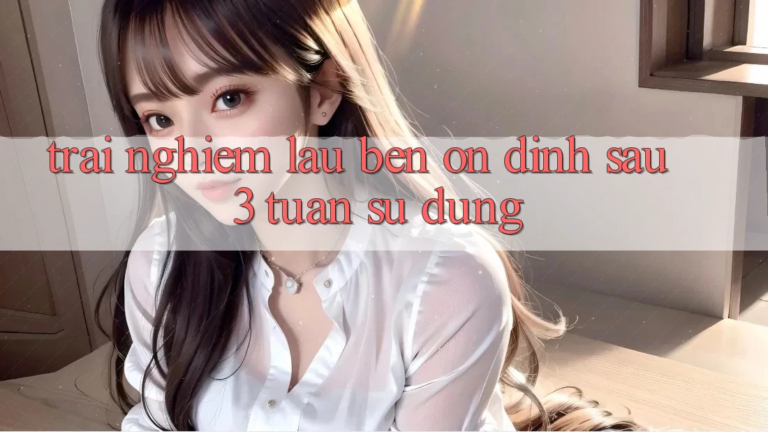 Trải nghiệm lâu bền: ổn định sau 3 tuần sử dụng