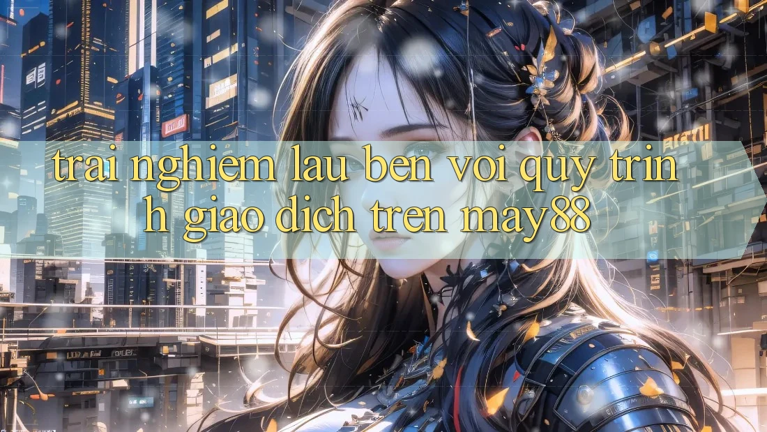 Trải nghiệm lâu bền với quy trình giao dịch trên may88 Trải nghiệm lâu bền với quy trình giao dịch trên may88