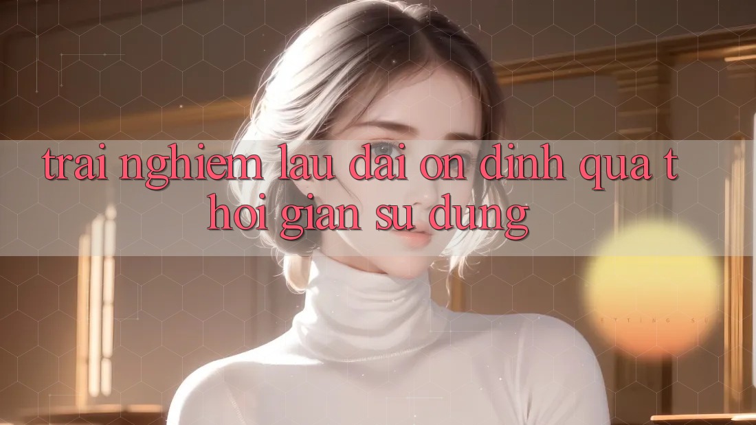 Trải nghiệm lâu dài: Ổn định qua thời gian sử dụng Trải nghiệm lâu dài: Ổn định qua thời gian sử dụng