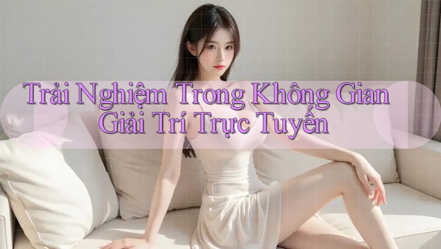 Trải Nghiệm Trong Không Gian Giải Trí Trực Tuyến Trải Nghiệm Trong Không Gian Giải Trí Trực Tuyến