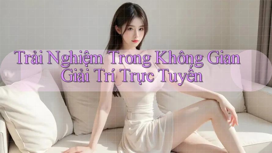 Trải Nghiệm Trong Không Gian Giải Trí Trực Tuyến