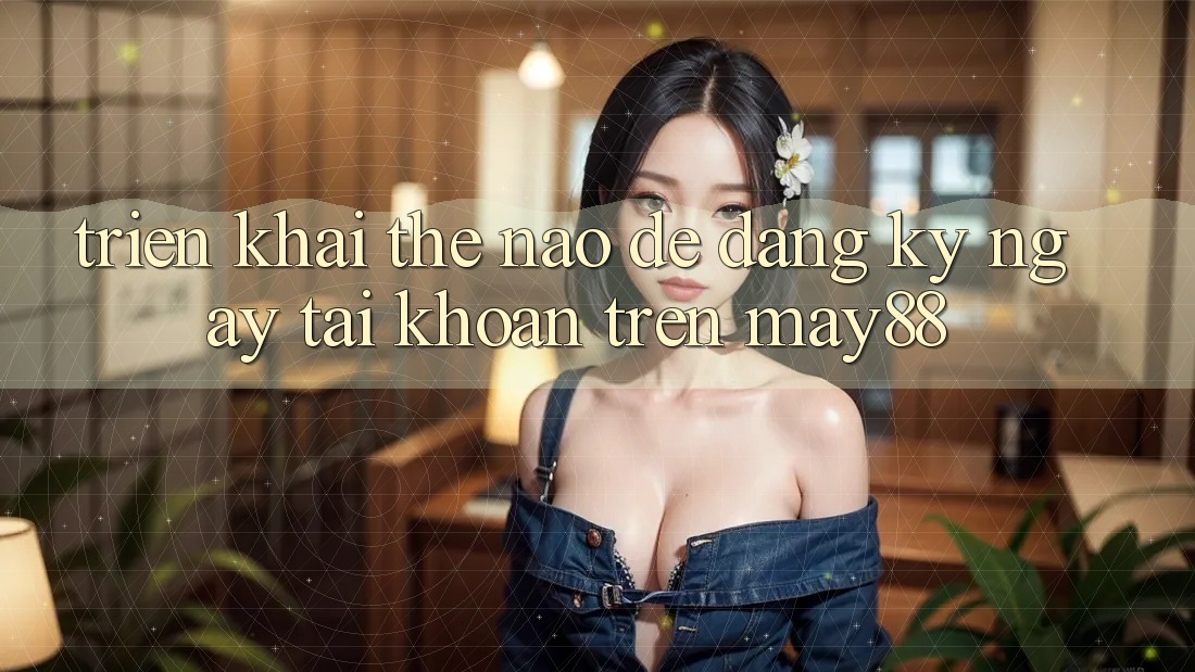 Triển khai thế nào để đăng ký ngay tài khoản trên may88? Triển khai thế nào để đăng ký ngay tài khoản trên may88?