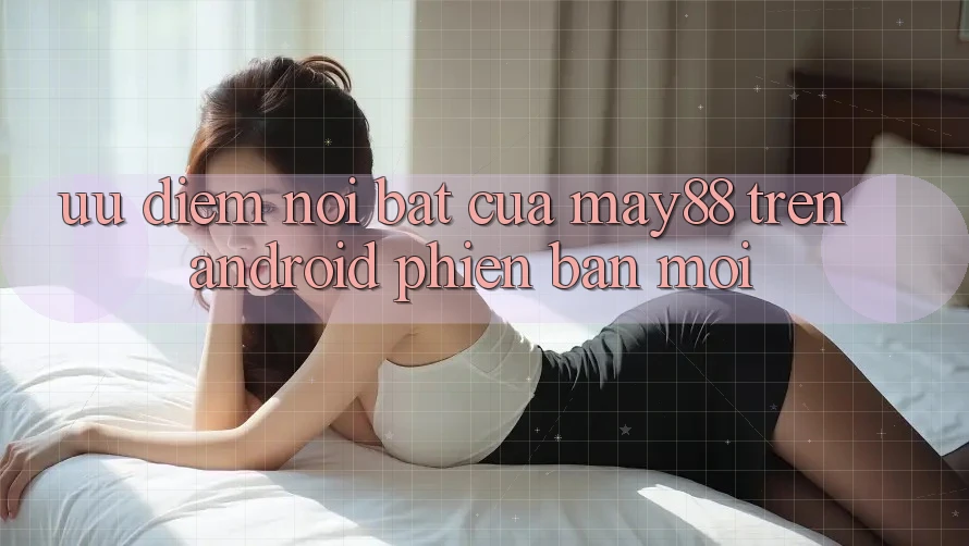 Ưu điểm nổi bật của may88 trên Android phiên bản mới Ưu điểm nổi bật của may88 trên Android phiên bản mới
