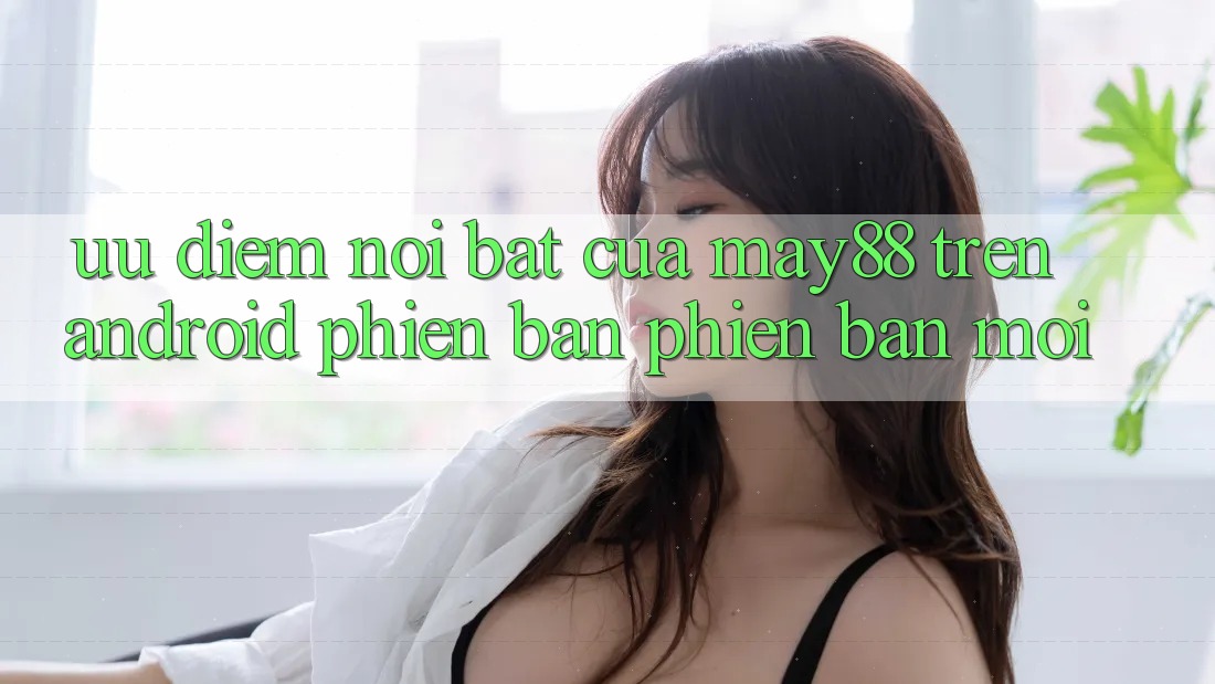 Ưu điểm nổi bật của may88 trên Android phiên bản phiên bản mới Ưu điểm nổi bật của may88 trên Android phiên bản phiên bản mới