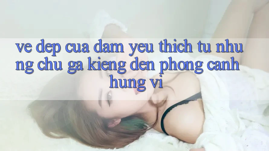 Vẻ Đẹp Của Đam Yêu thích: Từ Những Chú Gà Kiểng Đến Phong Cảnh Hùng Vĩ Vẻ Đẹp Của Đam Yêu thích: Từ Những Chú Gà Kiểng Đến Phong Cảnh Hùng Vĩ