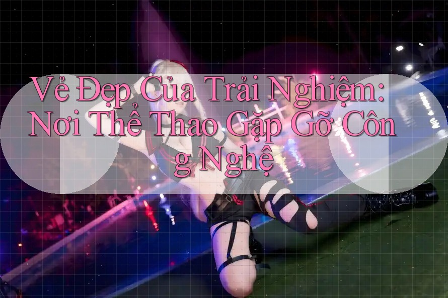 Vẻ Đẹp Của Trải nghiệm: Nơi Thể Thao Gặp Gỡ Công Nghệ Vẻ Đẹp Của Trải nghiệm: Nơi Thể Thao Gặp Gỡ Công Nghệ