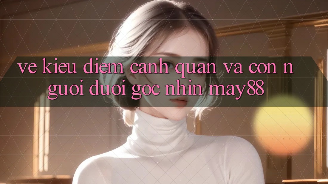 Vẻ Kiều diễm Cảnh Quan Và Con Người Dưới Góc Nhìn May88 Vẻ Kiều diễm Cảnh Quan Và Con Người Dưới Góc Nhìn May88