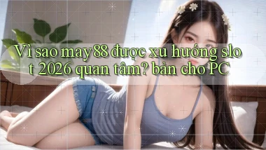 Vì sao may88 được xu hướng slot 2026 quan tâm bản cho PC