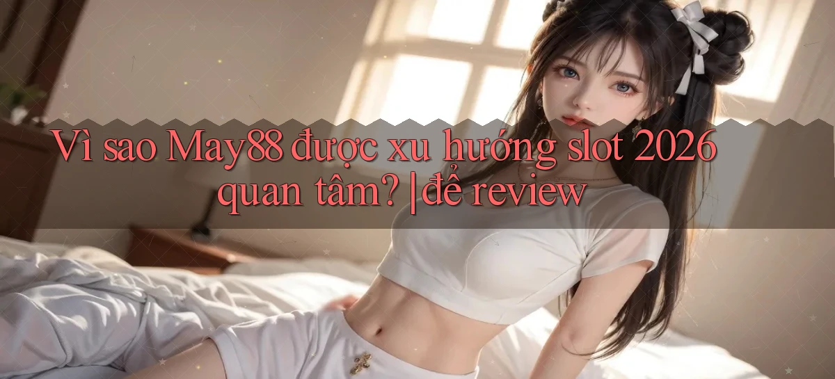 Vì sao May88 được xu hướng slot 2026 quan tâm để review