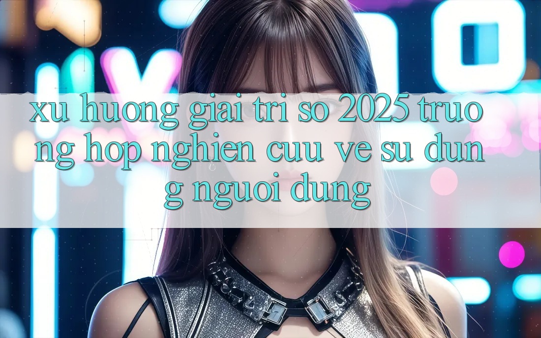 Xu Hướng Giải Trí Số 2025: Trường Hợp Nghiên Cứu Về Sử dụng Người Dùng Xu Hướng Giải Trí Số 2025: Trường Hợp Nghiên Cứu Về Sử dụng Người Dùng
