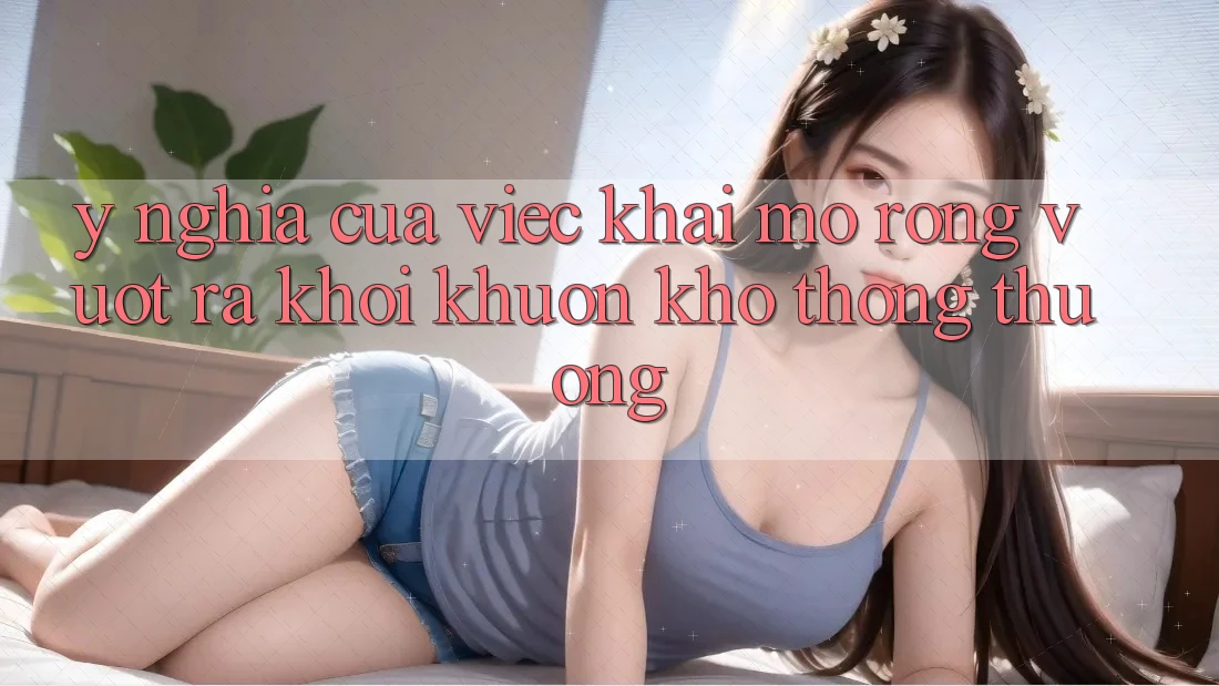 Ý Nghĩa Của Việc Khai mở Rộng: Vượt Ra Khỏi Khuôn Khổ Thông Thường Ý Nghĩa Của Việc Khai mở Rộng: Vượt Ra Khỏi Khuôn Khổ Thông Thường